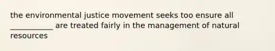 the environmental justice movement seeks too ensure all ___________ are treated fairly in the management of natural resources