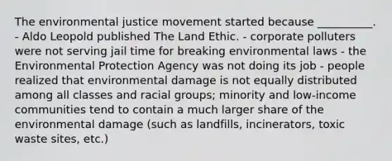 The environmental justice movement started because __________. - Aldo Leopold published The Land Ethic. - corporate polluters were not serving jail time for breaking environmental laws - the Environmental Protection Agency was not doing its job - people realized that environmental damage is not equally distributed among all classes and racial groups; minority and low-income communities tend to contain a much larger share of the environmental damage (such as landfills, incinerators, toxic waste sites, etc.)