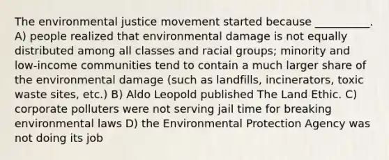 The environmental justice movement started because __________. A) people realized that environmental damage is not equally distributed among all classes and racial groups; minority and low-income communities tend to contain a much larger share of the environmental damage (such as landfills, incinerators, toxic waste sites, etc.) B) Aldo Leopold published The Land Ethic. C) corporate polluters were not serving jail time for breaking environmental laws D) the Environmental Protection Agency was not doing its job