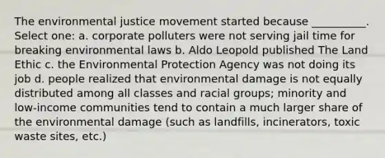 The environmental justice movement started because __________. Select one: a. corporate polluters were not serving jail time for breaking environmental laws b. Aldo Leopold published The Land Ethic c. the Environmental Protection Agency was not doing its job d. people realized that environmental damage is not equally distributed among all classes and racial groups; minority and low-income communities tend to contain a much larger share of the environmental damage (such as landfills, incinerators, toxic waste sites, etc.)