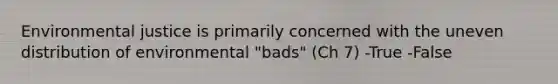 Environmental justice is primarily concerned with the uneven distribution of environmental "bads" (Ch 7) -True -False