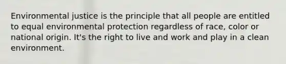 Environmental justice is the principle that all people are entitled to equal environmental protection regardless of race, color or national origin. It's the right to live and work and play in a clean environment.