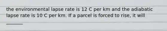 the environmental lapse rate is 12 C per km and the adiabatic lapse rate is 10 C per km. If a parcel is forced to rise, it will _______