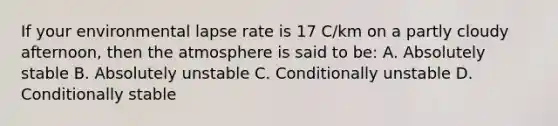 If your environmental lapse rate is 17 C/km on a partly cloudy afternoon, then the atmosphere is said to be: A. Absolutely stable B. Absolutely unstable C. Conditionally unstable D. Conditionally stable