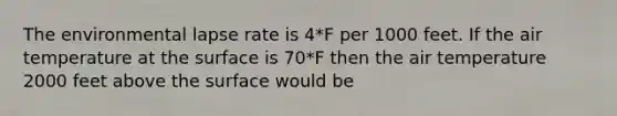 The environmental lapse rate is 4*F per 1000 feet. If the air temperature at the surface is 70*F then the air temperature 2000 feet above the surface would be