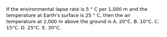 If the environmental lapse rate is 5 ° C per 1,000 m and the temperature at Earth's surface is 25 ° C, then the air temperature at 2,000 m above the ground is​ ​A. 20°C. ​B. 10°C. ​C. 15°C. ​D. 25°C. ​E. 30°C.