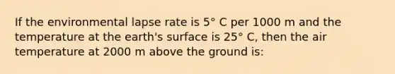 If the environmental lapse rate is 5° C per 1000 m and the temperature at the earth's surface is 25° C, then the air temperature at 2000 m above the ground is: