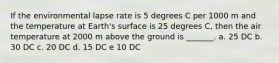 If the environmental lapse rate is 5 degrees C per 1000 m and the temperature at Earth's surface is 25 degrees C, then the air temperature at 2000 m above the ground is _______. a. 25 DC b. 30 DC c. 20 DC d. 15 DC e 10 DC