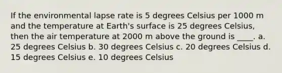 If the environmental lapse rate is 5 degrees Celsius per 1000 m and the temperature at Earth's surface is 25 degrees Celsius, then the air temperature at 2000 m above the ground is ____. a. 25 degrees Celsius b. 30 degrees Celsius c. 20 degrees Celsius d. 15 degrees Celsius e. 10 degrees Celsius