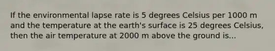 If the environmental lapse rate is 5 degrees Celsius per 1000 m and the temperature at the earth's surface is 25 degrees Celsius, then the air temperature at 2000 m above the ground is...