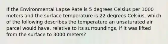 If the Environmental Lapse Rate is 5 degrees Celsius per 1000 meters and the surface temperature is 22 degrees Celsius, which of the following describes the temperature an unsaturated air parcel would have, relative to its surroundings, if it was lifted from the surface to 3000 meters?