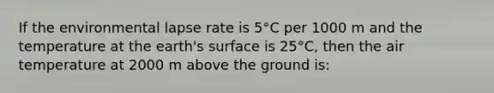 If the environmental lapse rate is 5°C per 1000 m and the temperature at the earth's surface is 25°C, then the air temperature at 2000 m above the ground is: