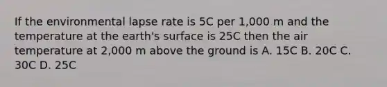 If the environmental lapse rate is 5C per 1,000 m and the temperature at the earth's surface is 25C then the air temperature at 2,000 m above the ground is A. 15C B. 20C C. 30C D. 25C