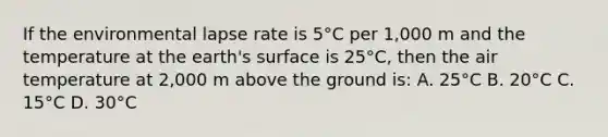 If the environmental lapse rate is 5°C per 1,000 m and the temperature at the earth's surface is 25°C, then the air temperature at 2,000 m above the ground is: A. 25°C B. 20°C C. 15°C D. 30°C