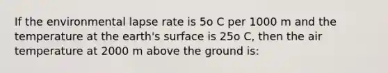 If the environmental lapse rate is 5o C per 1000 m and the temperature at the earth's surface is 25o C, then the air temperature at 2000 m above the ground is: