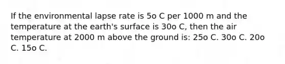 If the environmental lapse rate is 5o C per 1000 m and the temperature at the earth's surface is 30o C, then the air temperature at 2000 m above the ground is: 25o C. 30o C. 20o C. 15o C.