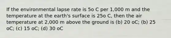 If the environmental lapse rate is 5o C per 1,000 m and the temperature at the earth's surface is 25o C, then the air temperature at 2,000 m above the ground is (b) 20 oC; (b) 25 oC; (c) 15 oC; (d) 30 oC