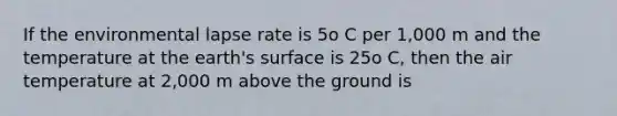 If the environmental lapse rate is 5o C per 1,000 m and the temperature at the earth's surface is 25o C, then the air temperature at 2,000 m above the ground is