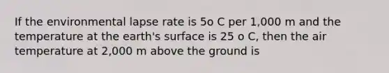 If the environmental lapse rate is 5o C per 1,000 m and the temperature at the earth's surface is 25 o C, then the air temperature at 2,000 m above the ground is