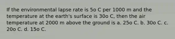 If the environmental lapse rate is 5o C per 1000 m and the temperature at the earth's surface is 30o C, then the air temperature at 2000 m above the ground is a. 25o C. b. 30o C. c. 20o C. d. 15o C.