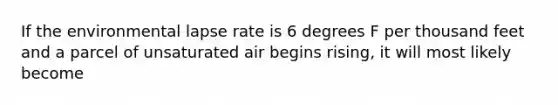 If the environmental lapse rate is 6 degrees F per thousand feet and a parcel of unsaturated air begins rising, it will most likely become