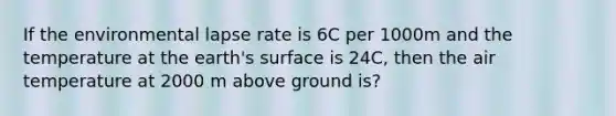 If the environmental lapse rate is 6C per 1000m and the temperature at the earth's surface is 24C, then the air temperature at 2000 m above ground is?