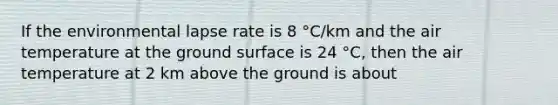 If the environmental lapse rate is 8 °C/km and the air temperature at the ground surface is 24 °C, then the air temperature at 2 km above the ground is about