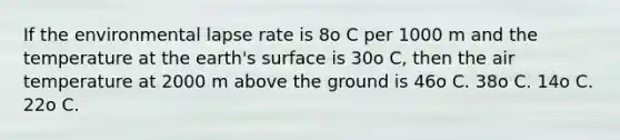 If the environmental lapse rate is 8o C per 1000 m and the temperature at the earth's surface is 30o C, then the air temperature at 2000 m above the ground is 46o C. 38o C. 14o C. 22o C.