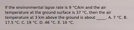 If the environmental lapse rate is 9 °C/km and the air temperature at the ground surface is 37 °C, then the air temperature at 3 km above the ground is about _____. A. 7 °C. B. 17.5 °C. C. 19 °C. D. 46 °C. E. 10 °C.