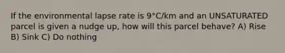 If the environmental lapse rate is 9°C/km and an UNSATURATED parcel is given a nudge up, how will this parcel behave? A) Rise B) Sink C) Do nothing