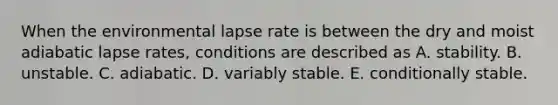 When the environmental lapse rate is between the dry and moist adiabatic lapse rates, conditions are described as A. stability. B. unstable. C. adiabatic. D. variably stable. E. conditionally stable.