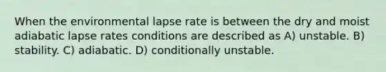 When the environmental lapse rate is between the dry and moist adiabatic lapse rates conditions are described as A) unstable. B) stability. C) adiabatic. D) conditionally unstable.