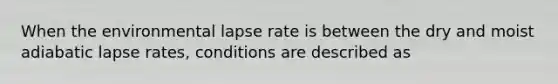 When the environmental lapse rate is between the dry and moist adiabatic lapse rates, conditions are described as