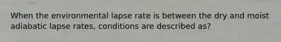 When the environmental lapse rate is between the dry and moist adiabatic lapse rates, conditions are described as?