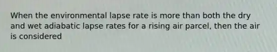 When the environmental lapse rate is more than both the dry and wet adiabatic lapse rates for a rising air parcel, then the air is considered