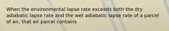 When the environmental lapse rate exceeds both the dry adiabatic lapse rate and the wet adiabatic lapse rate of a parcel of air, that air parcel contains