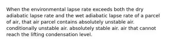 When the environmental lapse rate exceeds both the dry adiabatic lapse rate and the wet adiabatic lapse rate of a parcel of air, that air parcel contains absolutely unstable air. conditionally unstable air. absolutely stable air. air that cannot reach the lifting condensation level.