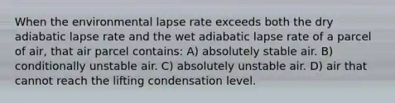 When the environmental lapse rate exceeds both the dry adiabatic lapse rate and the wet adiabatic lapse rate of a parcel of air, that air parcel contains: A) absolutely stable air. B) conditionally unstable air. C) absolutely unstable air. D) air that cannot reach the lifting condensation level.