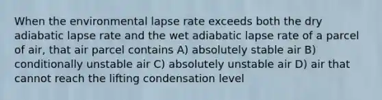 When the environmental lapse rate exceeds both the dry adiabatic lapse rate and the wet adiabatic lapse rate of a parcel of air, that air parcel contains A) absolutely stable air B) conditionally unstable air C) absolutely unstable air D) air that cannot reach the lifting condensation level