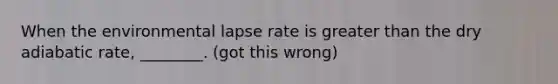 When the environmental lapse rate is greater than the dry adiabatic rate, ________. (got this wrong)