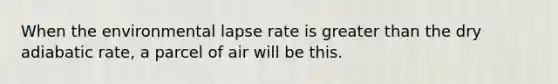 When the environmental lapse rate is <a href='https://www.questionai.com/knowledge/ktgHnBD4o3-greater-than' class='anchor-knowledge'>greater than</a> the dry adiabatic rate, a parcel of air will be this.