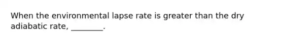 When the environmental lapse rate is greater than the dry adiabatic rate, ________.