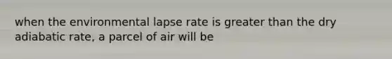 when the environmental lapse rate is greater than the dry adiabatic rate, a parcel of air will be