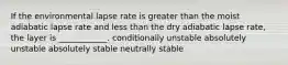 If the environmental lapse rate is greater than the moist adiabatic lapse rate and less than the dry adiabatic lapse rate, the layer is ____________. conditionally unstable absolutely unstable absolutely stable neutrally stable