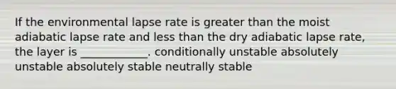 If the environmental lapse rate is greater than the moist adiabatic lapse rate and less than the dry adiabatic lapse rate, the layer is ____________. conditionally unstable absolutely unstable absolutely stable neutrally stable