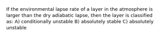 If the environmental lapse rate of a layer in the atmosphere is larger than the dry adiabatic lapse, then the layer is classified as: A) conditionally unstable B) absolutely stable C) absolutely unstable