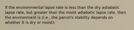 If the environmental lapse rate is <a href='https://www.questionai.com/knowledge/k7BtlYpAMX-less-than' class='anchor-knowledge'>less than</a> the dry adiabatic lapse rate, but <a href='https://www.questionai.com/knowledge/ktgHnBD4o3-greater-than' class='anchor-knowledge'>greater than</a> the moist adiabatic lapse rate, then the environment is (i.e., the parcel's stability depends on whether it is dry or moist):