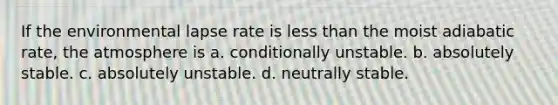 If the environmental lapse rate is less than the moist adiabatic rate, the atmosphere is a. conditionally unstable. b. absolutely stable. c. absolutely unstable. d. neutrally stable.