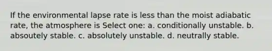 If the environmental lapse rate is less than the moist adiabatic rate, the atmosphere is Select one: a. conditionally unstable. b. absoutely stable. c. absolutely unstable. d. neutrally stable.