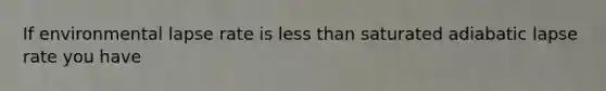 If environmental lapse rate is less than saturated adiabatic lapse rate you have
